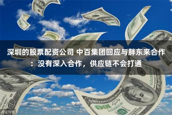 深圳的股票配资公司 中百集团回应与胖东来合作：没有深入合作，供应链不会打通