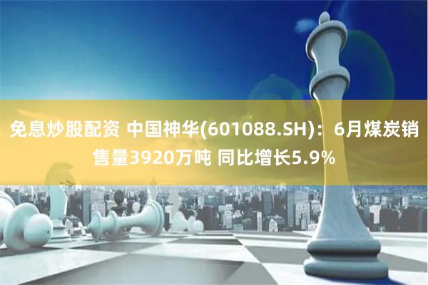 免息炒股配资 中国神华(601088.SH)：6月煤炭销售量3920万吨 同比增长5.9%