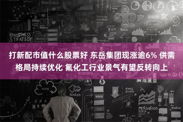 打新配市值什么股票好 东岳集团现涨逾6% 供需格局持续优化 氟化工行业景气有望反转向上