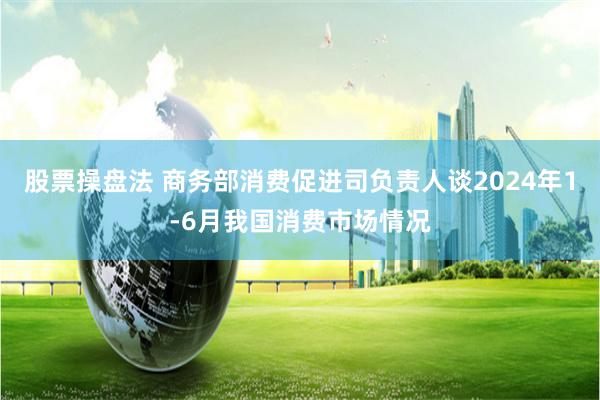 股票操盘法 商务部消费促进司负责人谈2024年1-6月我国消费市场情况