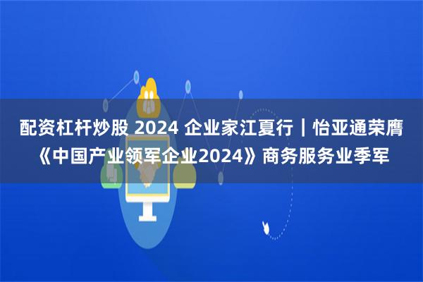 配资杠杆炒股 2024 企业家江夏行｜怡亚通荣膺《中国产业领军企业2024》商务服务业季军