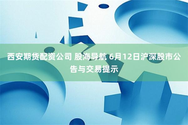 西安期货配资公司 股海导航 6月12日沪深股市公告与交易提示