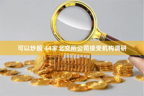 可以炒股 44家北交所公司接受机构调研