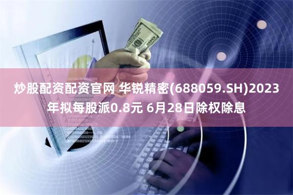 炒股配资配资官网 华锐精密(688059.SH)2023年拟每股派0.8元 6月28日除权除息