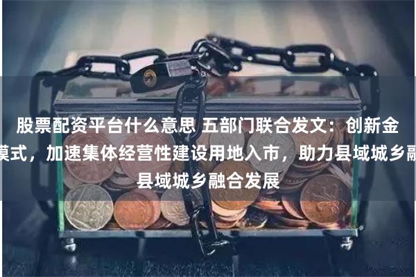 股票配资平台什么意思 五部门联合发文：创新金融支持模式，加速集体经营性建设用地入市，助力县域城乡融合发展