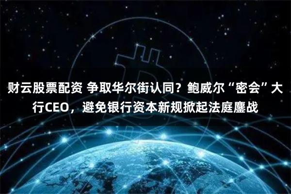 财云股票配资 争取华尔街认同？鲍威尔“密会”大行CEO，避免银行资本新规掀起法庭鏖战