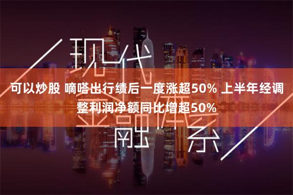 可以炒股 嘀嗒出行绩后一度涨超50% 上半年经调整利润净额同比增超50%