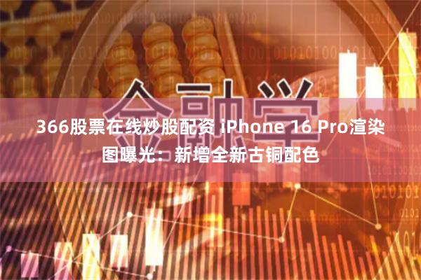 366股票在线炒股配资 iPhone 16 Pro渲染图曝光：新增全新古铜配色