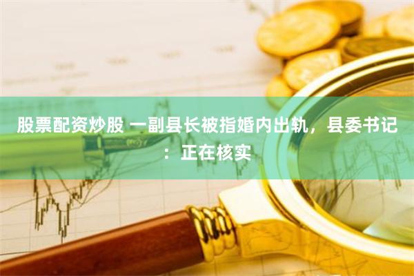 股票配资炒股 一副县长被指婚内出轨，县委书记：正在核实