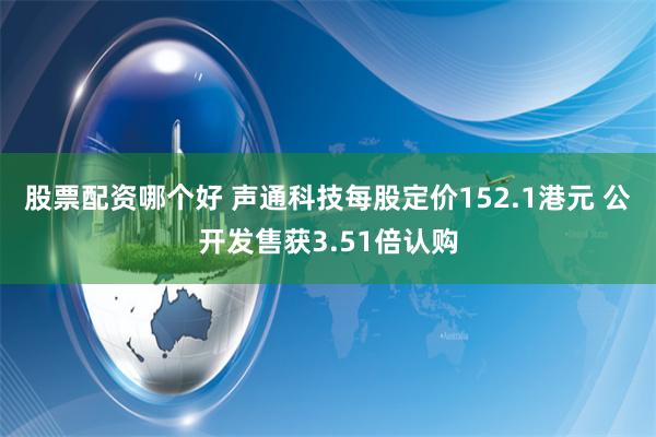 股票配资哪个好 声通科技每股定价152.1港元 公开发售获3.51倍认购