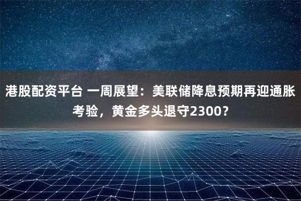 港股配资平台 一周展望：美联储降息预期再迎通胀考验，黄金多头退守2300？