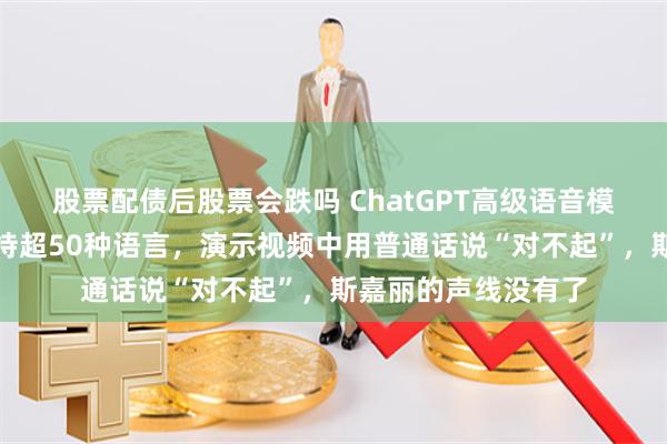 股票配债后股票会跌吗 ChatGPT高级语音模式，正式上线！支持超50种语言，演示视频中用普通话说“对不起”，斯嘉丽的声线没有了