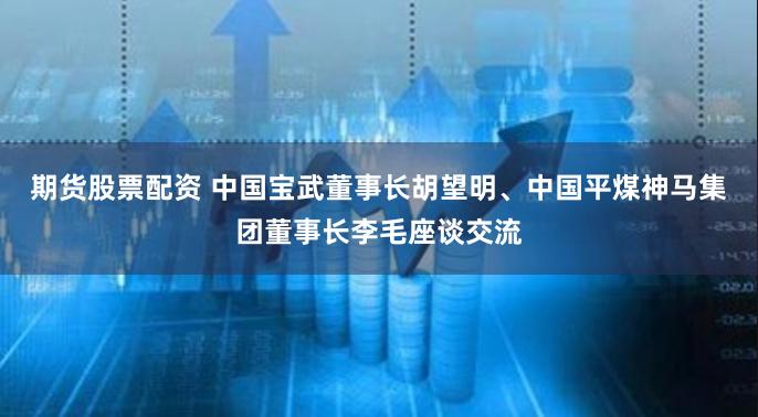 期货股票配资 中国宝武董事长胡望明、中国平煤神马集团董事长李毛座谈交流