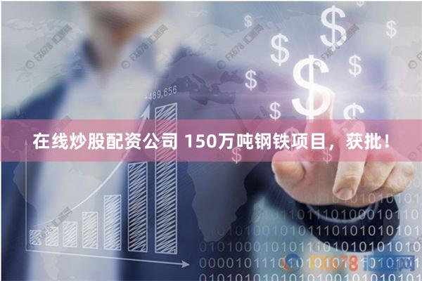 在线炒股配资公司 150万吨钢铁项目，获批！