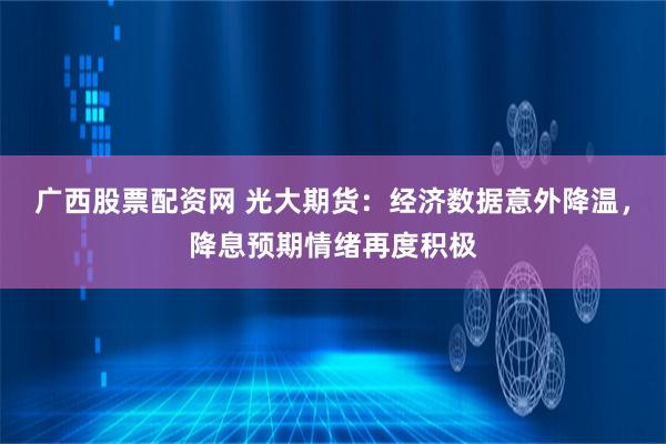 广西股票配资网 光大期货：经济数据意外降温，降息预期情绪再度积极