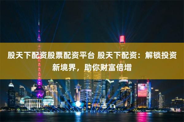 股天下配资股票配资平台 股天下配资：解锁投资新境界，助你财富倍增