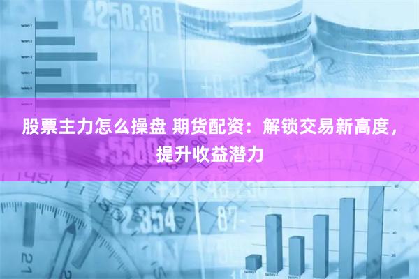 股票主力怎么操盘 期货配资：解锁交易新高度，提升收益潜力