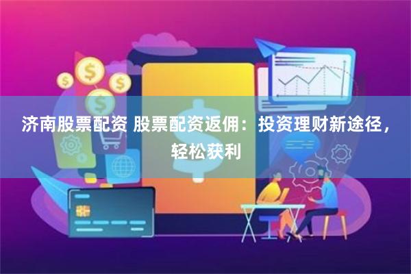 济南股票配资 股票配资返佣：投资理财新途径，轻松获利