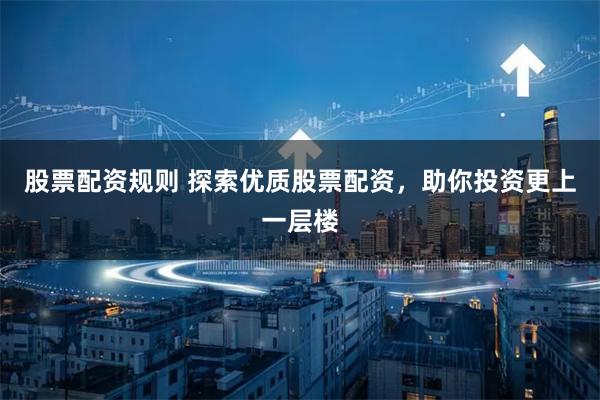 股票配资规则 探索优质股票配资，助你投资更上一层楼