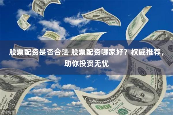 股票配资是否合法 股票配资哪家好？权威推荐，助你投资无忧