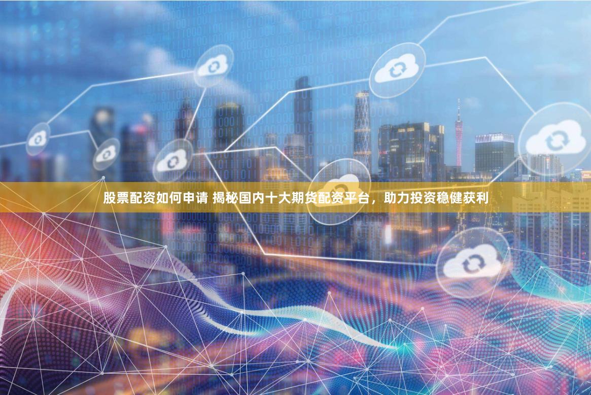 股票配资如何申请 揭秘国内十大期货配资平台，助力投资稳健获利