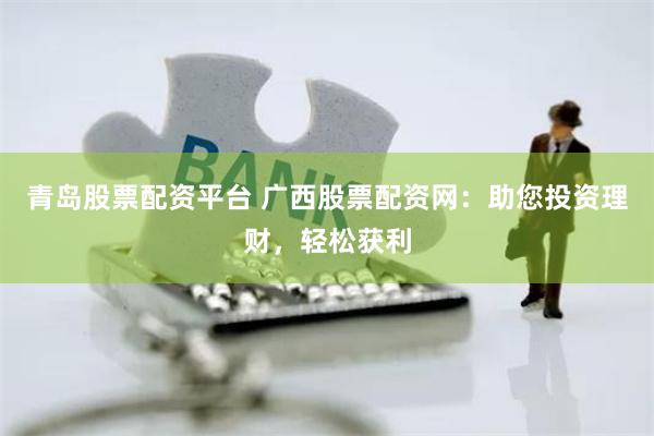 青岛股票配资平台 广西股票配资网：助您投资理财，轻松获利