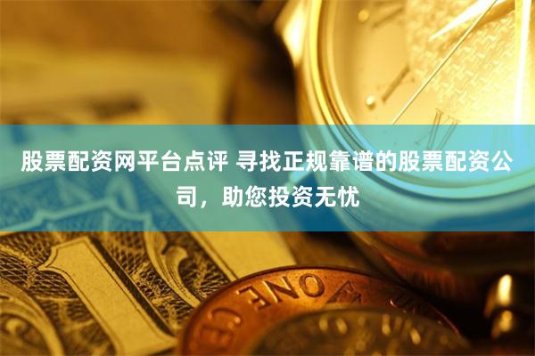 股票配资网平台点评 寻找正规靠谱的股票配资公司，助您投资无忧