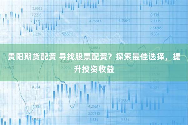 贵阳期货配资 寻找股票配资？探索最佳选择，提升投资收益