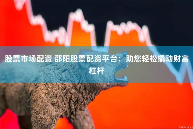 股票市场配资 邵阳股票配资平台：助您轻松撬动财富杠杆